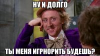 Ну и долго ты меня игрнорить будешь?
