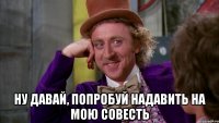  ну давай, попробуй надавить на мою совесть