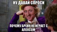 ну давай спроси почему брейн не играет с алексом