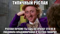 Типичный руслан Руслан почему ты ешь на уроке? Это не я Людмила Владимировна я честно говорю!