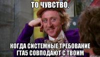 ТО ЧУВСТВО, когда системные требование гта5 совподают с твоим