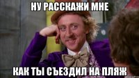 ну расскажи мне как ты съездил на пляж