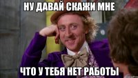 Ну давай скажи мне что у тебя нет работы