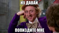 Ну давай, попиздите мне