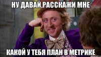 Ну давай,расскажи мне какой у тебя план в метрике