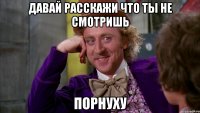 Давай расскажи что ты не смотришь порнуху