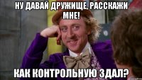 Ну давай дружище, расскажи мне! КАК КОНТРОЛЬНУЮ здал?