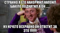 Странно я его накормил напоил баюло подкатил а он ...... Ну нечего всеравно он ответит за это !!!!!!!