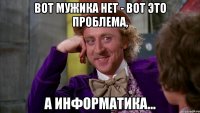 Вот мужика нет - вот это проблема, а информатика...