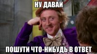Ну давай пошути что-нибудь в ответ