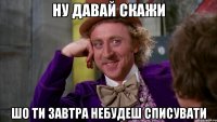 Ну давай скажи Шо ти завтра небудеш списувати