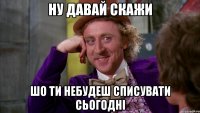 Ну давай скажи Шо ти небудеш списувати сьогодні