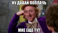 ну давай поплачь мне еще тут