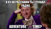 А ну ка расскажи ты слушал радио Adventure___Time?