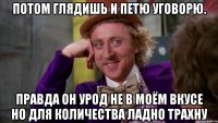 Потом глядишь и петю уговорю. Правда он урод не в моём вкусе но для количества ладно трахну
