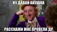 ну давай анушка расскажи мне провела др