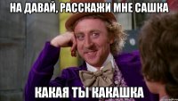 на давай, расскажи мне сашка какая ты какашка