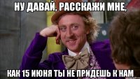 Ну давай, расскажи мне, как 15 июня ты не придешь к нам