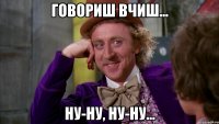 Говориш вчиш... ну-ну, ну-ну...