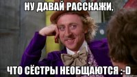 ну давай расскажи, что сёстры необщаются :-D