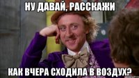 НУ ДАВАЙ, РАССКАЖИ КАК ВЧЕРА СХОДИЛА В ВОЗДУХ?
