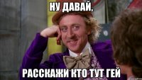 Ну давай, расскажи кто тут гей