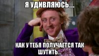 Я удивляюсь.... Как у тебя получается так шутить...