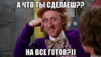 А что ты сделаеш?? На все готов?))