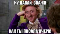 НУ ДАВАЙ, СКАЖИ КАК ТЫ ПИСАЛА ВЧЕРА!