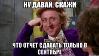 ну давай, скажи что отчет сдавать только в сентябре