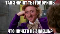 так значит ты говоришь что ничего не знаешь?
