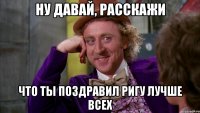 ну давай, расскажи что ты поздравил Ригу лучше всех