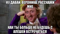 ну давай, Вероника, расскажи мне как ты больше не будешь с Алёшей встречаться