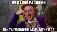 Ну давай раскажи Как ты уговорил Казю заткнутся