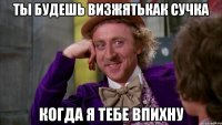 Ты будешь визжятькак сучка Когда я тебе впихну