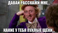 Давай расскажи мне... Какие у тебя пухлые щёки...