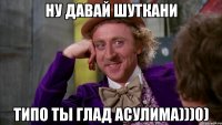 ну давай шуткани типо ты глад асулима)))0)