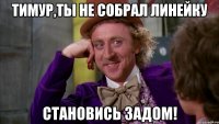 Тимур,ты не собрал линейку Становись задом!