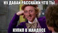Ну давай расскажи что ты купил в Жандосе
