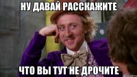 НУ ДАВАЙ РАССКАЖИТЕ ЧТО ВЫ ТУТ НЕ ДРОЧИТЕ