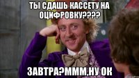 Ты сдашь кассету на оцифровку???? Завтра?Ммм,ну ок