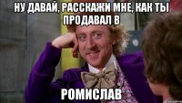 Ну давай, расскажи мне, как ты продавал в РОМИСЛАВ