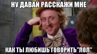 Ну давай расскажи мне Как ты любишь говорить"лол"