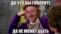 ДА ЧТО ВЫ ГОВОРИТЕ ДА НЕ МОЖЕТ БЫТЬ