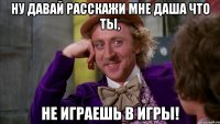 НУ давай расскажи мне Даша что ты, не играешь в игры!