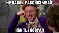 Ну давай ,рассказывай, Как ты посрал