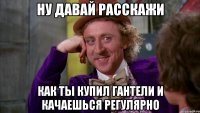 Ну давай расскажи как ты купил гантели и качаешься регулярно