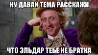 ну давай тема расскажи что эльдар тебе не братка
