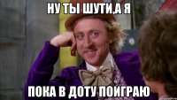 Ну ты шути,а я пока в доту поиграю
