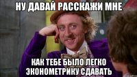ну давай расскажи мне как тебе было легко эконометрику сдавать